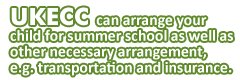 UKECC can arrange your child for summer school as well as other necessary arrangement, e.g. transportation and insurance.