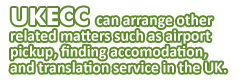 UKECC can arrange other related matters such as airport pickup, finding accomodation, and translation service in the UK.