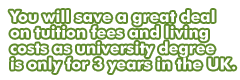 You will save a great deal on tuition fees and living costs as university degree is only for 3 years in the UK.